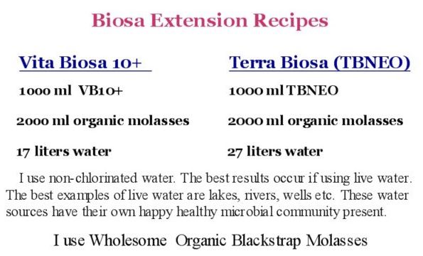 Biosa Extension Recipes Vita Biosa 1ooo ml VB, 2ooo ml organic molasses, 17 liters water. Terra Biosa: 1000 ml TB, 2000 ml organic molasses, 27 liters water. I use non-chlorinated water. The best results occur if using live water. The best examples of live water are lakes, rivers, wells etc. These water sources have their own happy healthy microbial community present. I use Wholesome Organic Blackstrap Molasses
