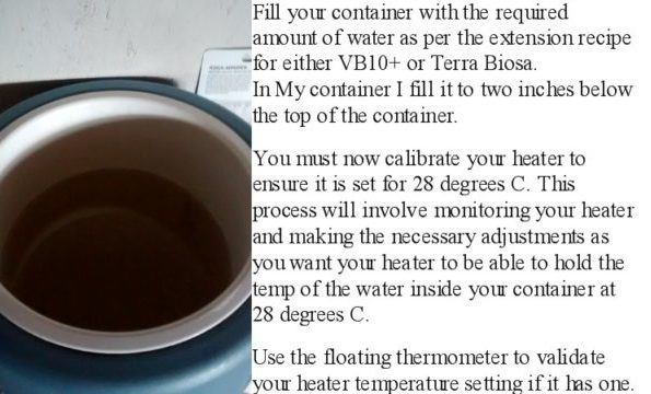 Fill your container with the required amount of water as per the extension recipe for either VB10+ or Terra Biosa. In My container I fill it to two inches below the top of the container. You must now calibrate your heater to ensure it is set for 28 degrees C. This process will involve monitoring your heater and making the necessary adjustments as you want your heater to be able to hold the temp of the water inside your container at 28 degrees C. Use the floating thermometer to validate your heater temperature setting if it has one.