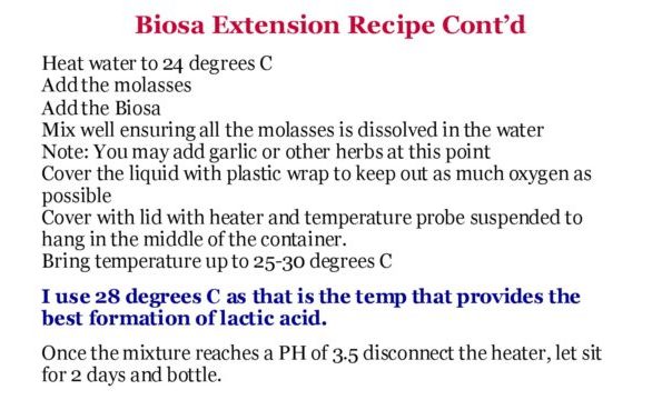 Biosa Extension Recipe Cont’d Heat water to 24 degrees C Add the molasses Add the Biosa Mix well ensuring all the molasses is dissolved in the water Note: You may add garlic or other herbs at this point Cover the liquid with plastic wrap to keep out as much oxygen as possible Cover with lid with heater and temperature probe suspended to hang in the middle of the container. Bring temperature up to 25-30 degrees C I use 28 degrees C as that is the temp that provides the best formation of lactic acid. Once the mixture reaches a PH of 3.5 disconnect the heater, let sit for 2 days and bottle.