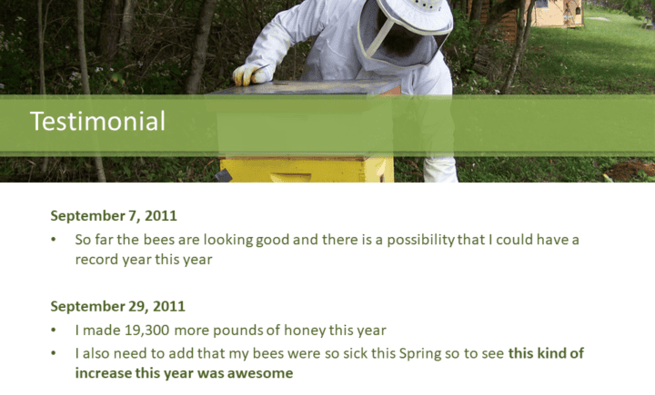 Testimonials: September 7, 2011  So far the bees are looking good and there is a possibility that I could have a record year this year September 29, 2011 I made 19,300 more pounds of honey this year I also need to add that my bees were so sick this Spring so to see this kind of increase this year was awesome